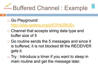 Buffered Channel : Example
 Go Playground:
http://play.golang.org/p/E3YikZ8UEv
 Channel that accepts string data type and
buffer size of 5
 Go routine sends the 5 messages and since it
is buffered, it is not blocked till the RECEIVER
gets it.
 Try : Introduce a timer if you want to sleep in
main routine and get the message later.
106
 