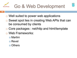 Go & Web Development
 Well suited to power web applications
 Sweet spot lies in creating Web APIs that can
be consumed by clients
 Core packages : net/http and html/template
 Web Frameworks:
 Martini
 Revel
 Others
108
 