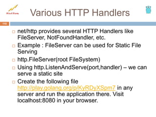 Various HTTP Handlers
 net/http provides several HTTP Handlers like
FileServer, NotFoundHandler, etc.
 Example : FileServer can be used for Static File
Serving
 http.FileServer(root FileSystem)
 Using http.ListenAndServe(port,handler) – we can
serve a static site
 Create the following file
http://play.golang.org/p/KyRDyXSpm7 in any
server and run the application there. Visit
localhost:8080 in your browser.
110
 