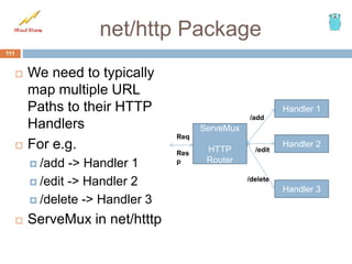 net/http Package
 We need to typically
map multiple URL
Paths to their HTTP
Handlers
 For e.g.
 /add -> Handler 1
 /edit -> Handler 2
 /delete -> Handler 3
 ServeMux in net/htttp
111
ServeMux
HTTP
Router
Handler 1
Handler 2
Handler 3
/add
/edit
/delete
Req
Res
p
 