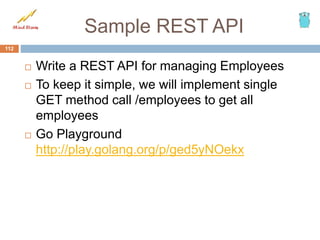 Sample REST API
 Write a REST API for managing Employees
 To keep it simple, we will implement single
GET method call /employees to get all
employees
 Go Playground
http://play.golang.org/p/ged5yNOekx
112
 