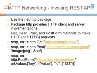 HTTP Networking - Invoking REST API
 Use the net/http package
 Package http provides HTTP client and server
implementations
 Get, Head, Post, and PostForm methods to make
HTTP (or HTTPS) requests
 resp, err := http.Get("http://example.com/")
 resp, err := http.Post("http://example.com/upload",
"image/jpeg", &buf)
 resp, err :=
http.PostForm("http://example.com/form",
url.Values{"key": {"Value"}, "id": {"123"}})
113
 
