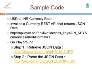 Sample Code
 USD to INR Currency Rate
 Invokes a Currency REST API that returns JSON
Data
 http://apilayer.net/api/live?access_key=API_KEY&
currencies=INR&format=1
 Go Playground
 Step 1 : Retrieve JSON Data :
http://play.golang.org/p/H5-JX-1VEP
 Step 2 : Parse the JSON Data :
http://play.golang.org/p/Fp8S78V5UC
114
 