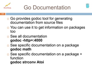 Go Documentation
 Go provides godoc tool for generating
documentation from source files
 You can use it to get information on packages
too
 See all documentation
godoc -http=:4000
 See specific documentation on a package
godoc math
 See specific documentation on a package +
function
godoc strconv Atoi
117
 