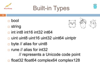 Built-in Types
13
 bool
 string
 int int8 int16 int32 int64
 uint uint8 uint16 uint32 uint64 uintptr
 byte // alias for uint8
 rune // alias for int32
// represents a Unicode code point
 float32 float64 complex64 complex128
 