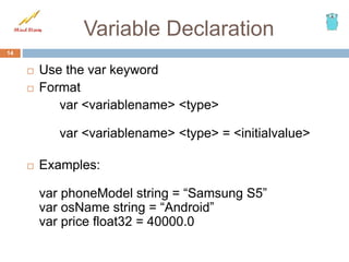 Variable Declaration
 Use the var keyword
 Format
var <variablename> <type>
var <variablename> <type> = <initialvalue>
 Examples:
var phoneModel string = “Samsung S5”
var osName string = “Android”
var price float32 = 40000.0
14
 