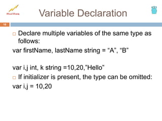Variable Declaration
 Declare multiple variables of the same type as
follows:
var firstName, lastName string = “A”, “B”
var i,j int, k string =10,20,”Hello”
 If initializer is present, the type can be omitted:
var i,j = 10,20
16
 
