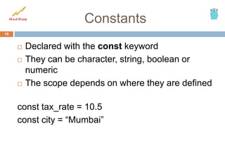 Constants
18
 Declared with the const keyword
 They can be character, string, boolean or
numeric
 The scope depends on where they are defined
const tax_rate = 10.5
const city = “Mumbai”
 
