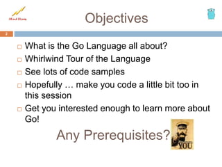 Objectives
 What is the Go Language all about?
 Whirlwind Tour of the Language
 See lots of code samples
 Hopefully … make you code a little bit too in
this session
 Get you interested enough to learn more about
Go!
2
Any Prerequisites?
 