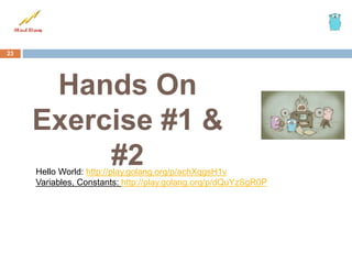 Hands On
Exercise #1 &
#2
23
Hello World: http://play.golang.org/p/achXqgsH1v
Variables, Constants: http://play.golang.org/p/dQuYzSgR0P
 