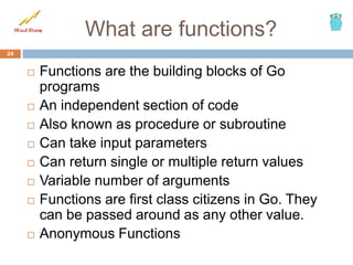 What are functions?
 Functions are the building blocks of Go
programs
 An independent section of code
 Also known as procedure or subroutine
 Can take input parameters
 Can return single or multiple return values
 Variable number of arguments
 Functions are first class citizens in Go. They
can be passed around as any other value.
 Anonymous Functions
24
 