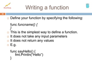 Writing a function
 Define your function by specifying the following:
func funcname() {
}
 This is the simplest way to define a function.
 It does not take any input parameters
 It does not return any values
 E.g.
func sayHello() {
fmt.Println(“Hello”)
}
26
 