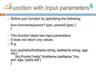Function with input parameters
 Define your function by specifying the following:
func funcname(param1 type, param2 type) {
}
 This function takes two input parameters
 It does not return any values
 E.g.
func sayHello(firstName string, lastName string, age
int) {
fmt.Println(“Hello”,firstName,lastName,”You
are”,age,”years old”)
}
27
 