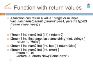 Function with return values
 A function can return a value : single or multiple
func funcname(param1,param2 type1, param3 type2)
(return value types) {
}
 f1(num1 int, num2 int) (int) { return 0}
 f2(num1 int, firstname, lastname string) (int, string) {
return 1, “Hello”}
 f3(num1 int, num2 int) (int, bool) { return false}
 f4(num1 int, num2 int) (int, error) {
return 10, nil
//return -1, errors.New(“Some error”)
}
29
 