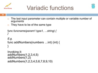 Variadic functions
 The last input parameter can contain multiple or variable number of
arguments
 They have to be of the same type
func funcname(param1 type1, …string) {
}
E.g.
func addNumbers(numbers …int) (int) {
}
Invoking it:
addNumbers(1,2,3,4,5)
addNumbers(1,2)
addNumbers(1,2,3,4,5,6,7,8,9,10)
30
 
