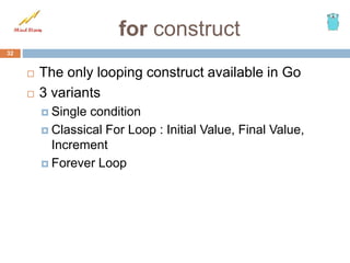 for construct
 The only looping construct available in Go
 3 variants
 Single condition
 Classical For Loop : Initial Value, Final Value,
Increment
 Forever Loop
32
 