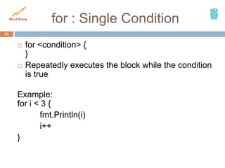 for : Single Condition
 for <condition> {
}
 Repeatedly executes the block while the condition
is true
Example:
for i < 3 {
fmt.Println(i)
i++
}
33
 