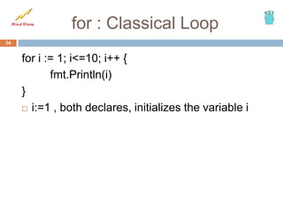 for : Classical Loop
for i := 1; i<=10; i++ {
fmt.Println(i)
}
 i:=1 , both declares, initializes the variable i
34
 