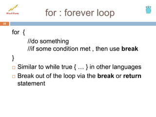 for : forever loop
for {
//do something
//if some condition met , then use break
}
 Similar to while true { … } in other languages
 Break out of the loop via the break or return
statement
35
 