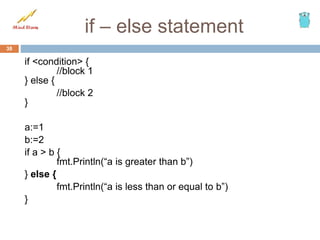 if – else statement
if <condition> {
//block 1
} else {
//block 2
}
a:=1
b:=2
if a > b {
fmt.Println(“a is greater than b”)
} else {
fmt.Println(“a is less than or equal to b”)
}
38
 