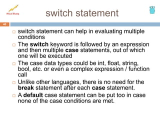 switch statement
40
 switch statement can help in evaluating multiple
conditions
 The switch keyword is followed by an expression
and then multiple case statements, out of which
one will be executed
 The case data types could be int, float, string,
bool, etc. or even a complex expression / function
call
 Unlike other languages, there is no need for the
break statement after each case statement.
 A default case statement can be put too in case
none of the case conditions are met.
 