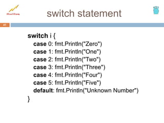 switch statement
switch i {
case 0: fmt.Println("Zero")
case 1: fmt.Println("One")
case 2: fmt.Println("Two")
case 3: fmt.Println("Three")
case 4: fmt.Println("Four")
case 5: fmt.Println("Five")
default: fmt.Println("Unknown Number")
}
41
 