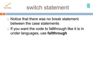 switch statement
42
 Notice that there was no break statement
between the case statements
 If you want the code to fallthrough like it is in
under languages, use fallthrough
 