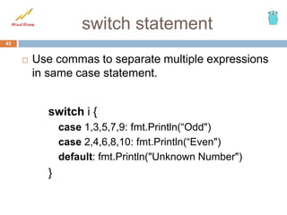 switch statement
43
 Use commas to separate multiple expressions
in same case statement.
switch i {
case 1,3,5,7,9: fmt.Println(“Odd")
case 2,4,6,8,10: fmt.Println(“Even")
default: fmt.Println("Unknown Number")
}
 