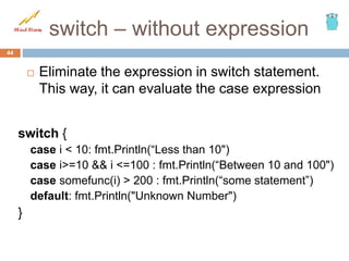 switch – without expression
44
 Eliminate the expression in switch statement.
This way, it can evaluate the case expression
switch {
case i < 10: fmt.Println(“Less than 10")
case i>=10 && i <=100 : fmt.Println(“Between 10 and 100")
case somefunc(i) > 200 : fmt.Println(“some statement”)
default: fmt.Println("Unknown Number")
}
 