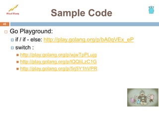 Sample Code
 Go Playground:
 if / if - else: http://play.golang.org/p/bA0qVEx_eP
 switch :
 http://play.golang.org/p/wjwTpPLujg
 http://play.golang.org/p/lQQIiLzC1G
 http://play.golang.org/p/5rj5Y1hVPR
45
 