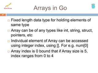 Arrays in Go
 Fixed length data type for holding elements of
same type
 Array can be of any types like int, string, struct,
pointers, etc
 Individual element of Array can be accessed
using integer index, using []. For e.g. num[0]
 Array index is 0 bound that if Array size is 5,
index ranges from 0 to 4
47
 