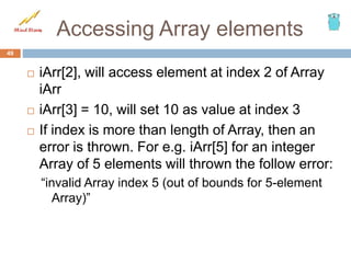Accessing Array elements
 iArr[2], will access element at index 2 of Array
iArr
 iArr[3] = 10, will set 10 as value at index 3
 If index is more than length of Array, then an
error is thrown. For e.g. iArr[5] for an integer
Array of 5 elements will thrown the follow error:
“invalid Array index 5 (out of bounds for 5-element
Array)”
49
 