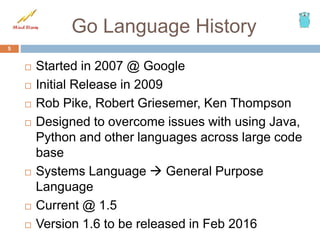 Go Language History
 Started in 2007 @ Google
 Initial Release in 2009
 Rob Pike, Robert Griesemer, Ken Thompson
 Designed to overcome issues with using Java,
Python and other languages across large code
base
 Systems Language  General Purpose
Language
 Current @ 1.5
 Version 1.6 to be released in Feb 2016
5
 