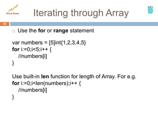Iterating through Array
 Use the for or range statement
var numbers = [5]int{1,2,3,4,5}
for i:=0;i<5;i++ {
//numbers[i]
}
Use built-in len function for length of Array. For e.g.
for i:=0;i<len(numbers);i++ {
//numbers[i]
}
50
 