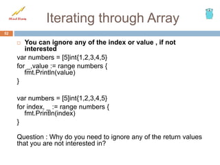Iterating through Array
 You can ignore any of the index or value , if not
interested
var numbers = [5]int{1,2,3,4,5}
for _,value := range numbers {
fmt.Println(value)
}
var numbers = [5]int{1,2,3,4,5}
for index, _ := range numbers {
fmt.Println(index)
}
Question : Why do you need to ignore any of the return values
that you are not interested in?
52
 