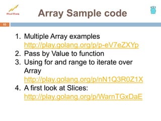 Array Sample code
53
1. Multiple Array examples
http://play.golang.org/p/p-eV7eZXYp
2. Pass by Value to function
3. Using for and range to iterate over
Array
http://play.golang.org/p/nN1Q3R0Z1X
4. A first look at Slices:
http://play.golang.org/p/WarnTGxDaE
 