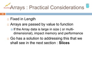 Arrays : Practical Considerations
 Fixed in Length
 Arrays are passed by value to function
 If the Array data is large in size ( or multi-
dimensional), impact memory and performance
 Go has a solution to addressing this that we
shall see in the next section : Slices
54
 