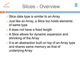 Slices - Overview
 Slice data type is similar to an Array
 Just like an Array, a Slice too holds elements
of same type
 It does not have a fixed length
 A Slice allows for dynamic expansion and
shrinking of the Array
 It is an abstraction built on top of an Array type
and shares same memory as that of
underlying Array
55
 