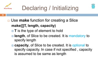 Declaring / Initializing
 Use make function for creating a Slice
make([]T, length, capacity)
 T is the type of element to hold
 length, of Slice to be created. It is mandatory to
specify length
 capacity, of Slice to be created. It is optional to
specify capacity. In case if not specified , capacity
is assumed to be same as length
56
 
