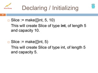Declaring / Initializing
 Slice := make([]int, 5, 10)
This will create Slice of type int, of length 5
and capacity 10.
 Slice := make([]int, 5)
This will create Slice of type int, of length 5
and capacity 5.
57
 