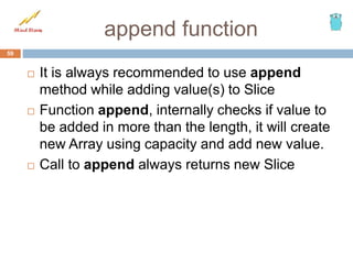append function
 It is always recommended to use append
method while adding value(s) to Slice
 Function append, internally checks if value to
be added in more than the length, it will create
new Array using capacity and add new value.
 Call to append always returns new Slice
59
 