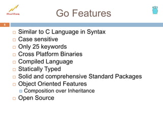 Go Features
 Similar to C Language in Syntax
 Case sensitive
 Only 25 keywords
 Cross Platform Binaries
 Compiled Language
 Statically Typed
 Solid and comprehensive Standard Packages
 Object Oriented Features
 Composition over Inheritance
 Open Source
6
 