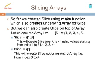 Slicing Arrays
 So far we created Slice using make function,
which also creates underlying Array for Slice
 But we can also create Slice on top of Array
Let us assume Array i := [5] int {1, 2, 3, 4, 5}
 Slice := i[1:3]
This will create Slice over Array i, using values starting
from index 1 to 3 i.e. 2, 3, 4.
 Slice := i[:]
This will create Slice covering entire Array i.e.
from index 0 to 4.
60
 
