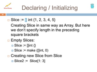 Declaring / Initializing
 Slice := [] int {1, 2, 3, 4, 5}
Creating Slice in same way as Array. But here
we don’t specify length in the preceding
square brackets
 Empty Slices:
 Slice := []int {}
 Slice := make ([]int, 0)
 Creating new Slice from Slice
 Slice2 := Slice[1: 3]
61
 