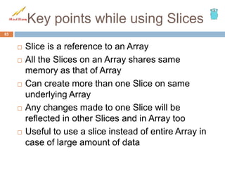 Key points while using Slices
 Slice is a reference to an Array
 All the Slices on an Array shares same
memory as that of Array
 Can create more than one Slice on same
underlying Array
 Any changes made to one Slice will be
reflected in other Slices and in Array too
 Useful to use a slice instead of entire Array in
case of large amount of data
63
 