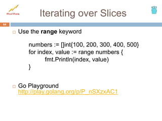 Iterating over Slices
 Use the range keyword
numbers := []int{100, 200, 300, 400, 500}
for index, value := range numbers {
fmt.Println(index, value)
}
 Go Playground
http://play.golang.org/p/P_nSXzxAC1
64
 