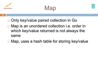 Map
 Only key/value paired collection in Go
 Map is an unordered collection i.e. order in
which key/value returned is not always the
same
 Map, uses a hash table for storing key/value
66
 