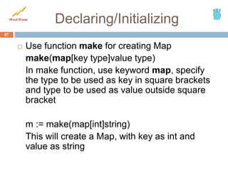 Declaring/Initializing
 Use function make for creating Map
make(map[key type]value type)
In make function, use keyword map, specify
the type to be used as key in square brackets
and type to be used as value outside square
bracket
m := make(map[int]string)
This will create a Map, with key as int and
value as string
67
 