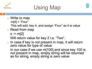 Using Map
 Write to map
m[4] = “Four”
This will add, key 4, and assign “Four” as it is value
 Read from map
s := m[2]
Will return value for key 2 i.e. “Two”.
 In case if key is not present in map, it will return
zero value for type of value.
In our case if we use m[100] and since key 100 is
not present in map, empty string will be returned
as for string, empty string is zero value
69
 