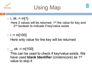 Using Map
 i, ok := m[1]
Here 2 values will be returned, 1st the value for key and
2nd boolean to indicate if key/value exists
 i := m[100]
Here only value for the key will be returned
 _, ok := m[100]
This can be used to check if key/value exists. We
have used blank Identifier (Underscore) as 1st
value to skip it
71
 